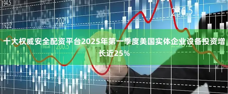 十大权威安全配资平台2025年第一季度美国实体企业设备投资增长近25%