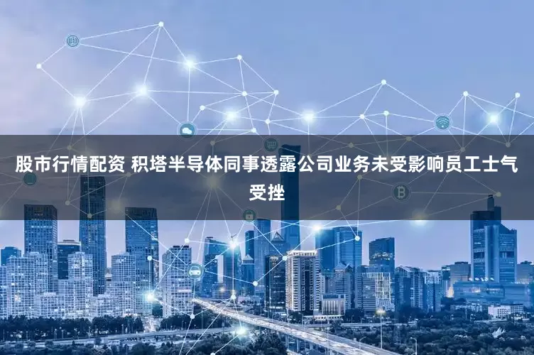 股市行情配资 积塔半导体同事透露公司业务未受影响员工士气受挫