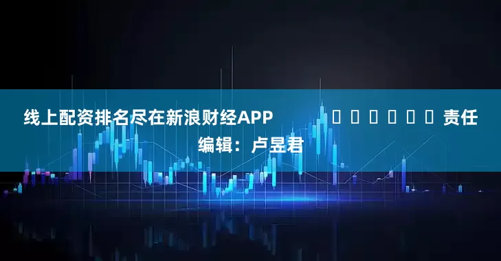 线上配资排名尽在新浪财经APP            						责任编辑：卢昱君
