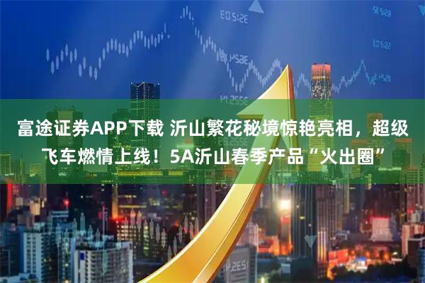 富途证券APP下载 沂山繁花秘境惊艳亮相，超级飞车燃情上线！5A沂山春季产品“火出圈”