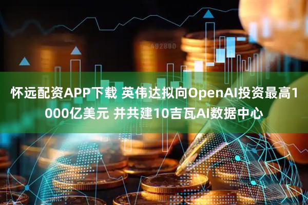 怀远配资APP下载 英伟达拟向OpenAI投资最高1000亿美元 并共建10吉瓦AI数据中心