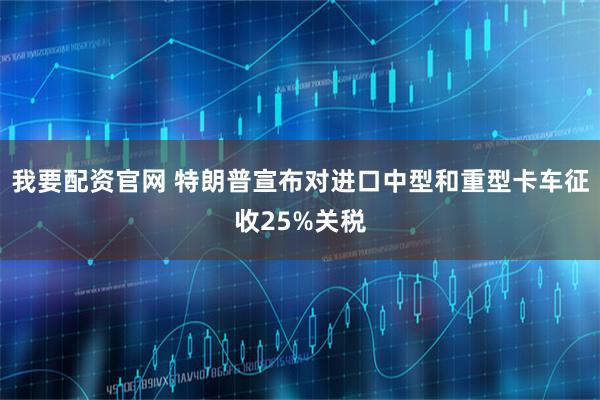 我要配资官网 特朗普宣布对进口中型和重型卡车征收25%关税