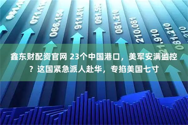 鑫东财配资官网 23个中国港口，美军安满监控？这国紧急派人赴华，专掐美国七寸
