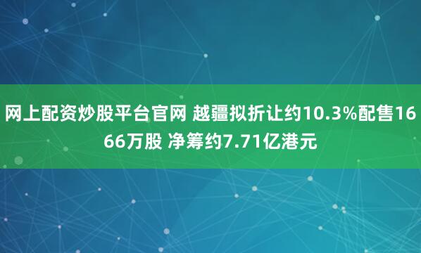 网上配资炒股平台官网 越疆拟折让约10.3%配售1666万股 净筹约7.71亿港元