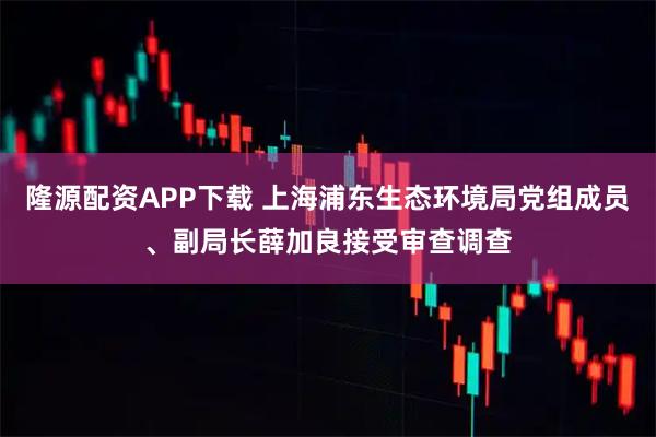 隆源配资APP下载 上海浦东生态环境局党组成员、副局长薛加良接受审查调查