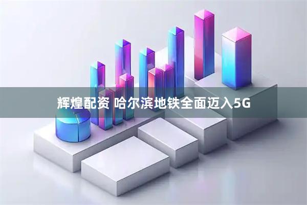 辉煌配资 哈尔滨地铁全面迈入5G