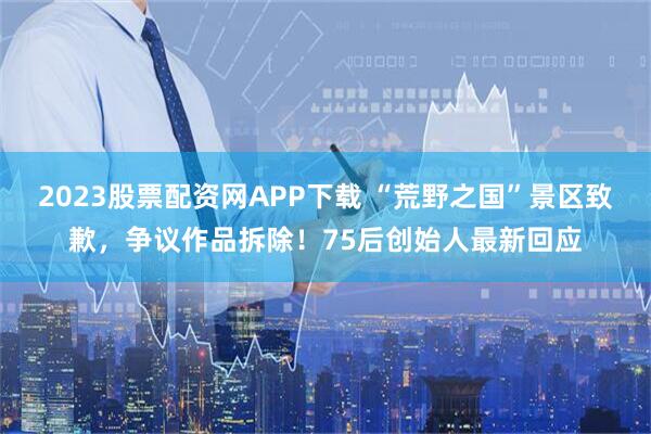 2023股票配资网APP下载 “荒野之国”景区致歉，争议作品拆除！75后创始人最新回应