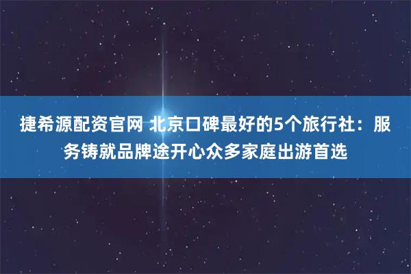 捷希源配资官网 北京口碑最好的5个旅行社：服务铸就品牌途开心众多家庭出游首选