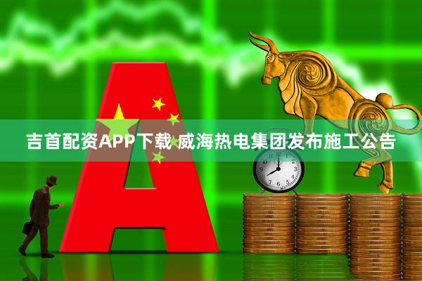 吉首配资APP下载 威海热电集团发布施工公告