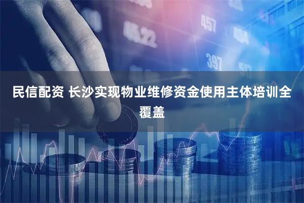 民信配资 长沙实现物业维修资金使用主体培训全覆盖