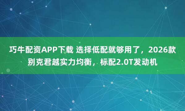 巧牛配资APP下载 选择低配就够用了,2026款别克君越实力均衡,标配2.0T发动机