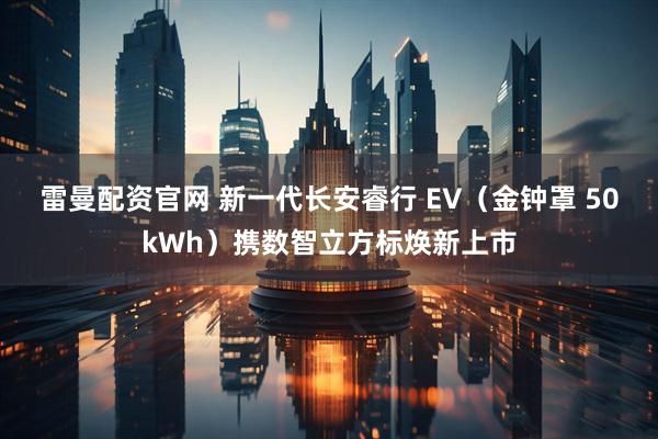 雷曼配资官网 新一代长安睿行 EV(金钟罩 50kWh)携数智立方标焕新上市