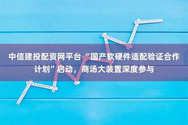 中信建投配资网平台 “国产软硬件适配验证合作计划”启动，商汤大装置深度参与