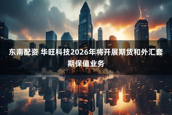 东南配资 华旺科技2026年将开展期货和外汇套期保值业务