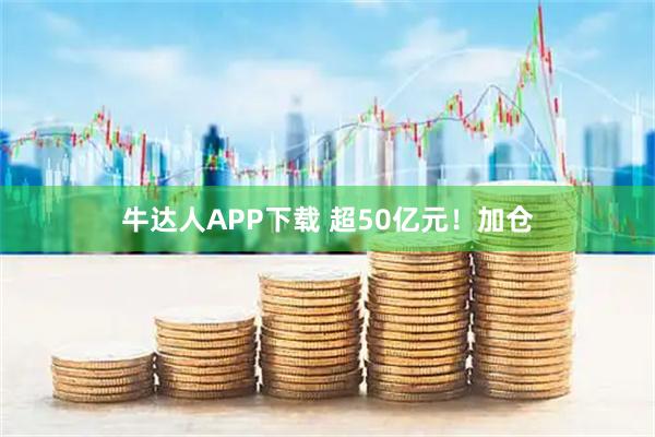 牛达人APP下载 超50亿元!加仓