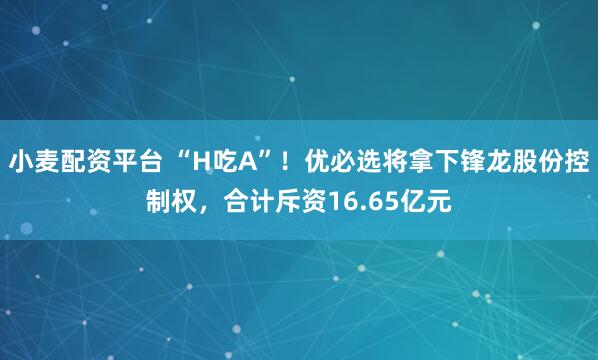 小麦配资平台 “H吃A”！优必选将拿下锋龙股份控制权，合计斥资16.65亿元