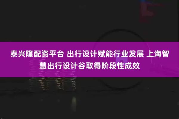 泰兴隆配资平台 出行设计赋能行业发展 上海智慧出行设计谷取得阶段性成效
