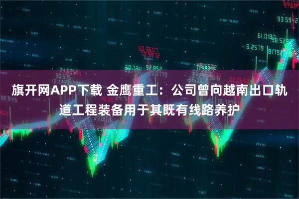旗开网APP下载 金鹰重工：公司曾向越南出口轨道工程装备用于其既有线路养护