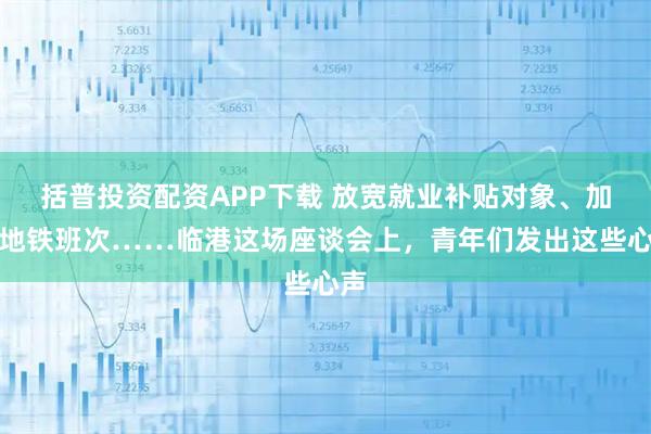 括普投资配资APP下载 放宽就业补贴对象、加密地铁班次……临港这场座谈会上，青年们发出这些心声
