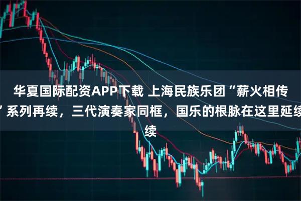 华夏国际配资APP下载 上海民族乐团“薪火相传”系列再续，三代演奏家同框，国乐的根脉在这里延续