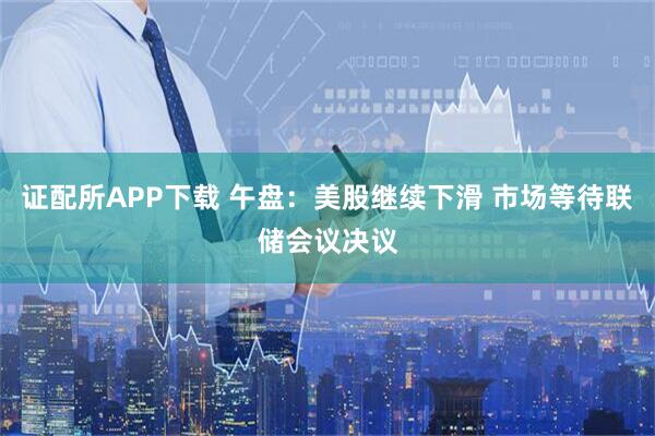 证配所APP下载 午盘：美股继续下滑 市场等待联储会议决议