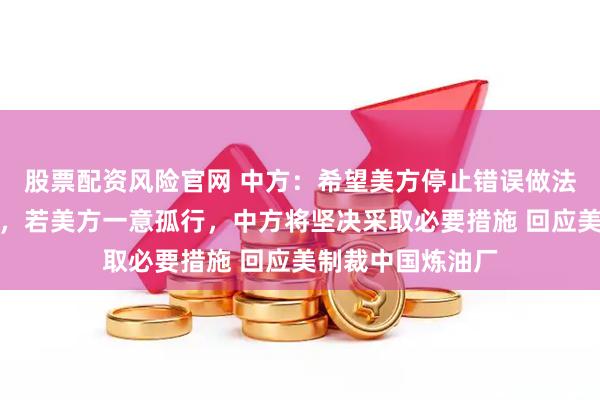股票配资风险官网 中方：希望美方停止错误做法，撤销有关措施，若美方一意孤行，中方将坚决采取必要措施 回应美制裁中国炼油厂