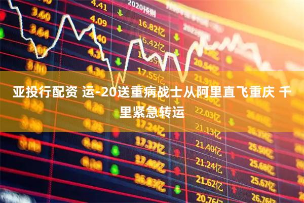 亚投行配资 运-20送重病战士从阿里直飞重庆 千里紧急转运