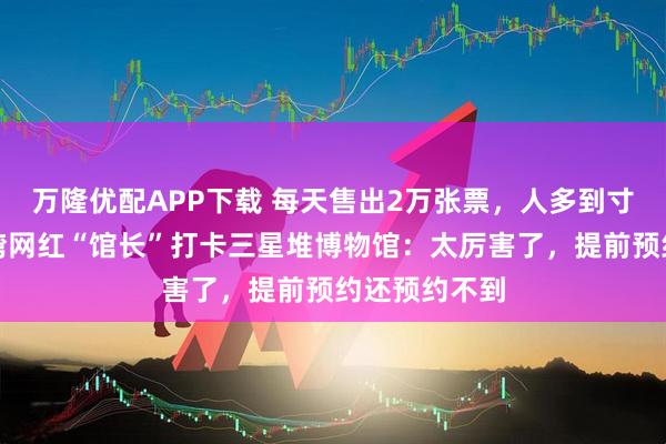 万隆优配APP下载 每天售出2万张票，人多到寸步难行，台湾网红“馆长”打卡三星堆博物馆：太厉害了，提前预约还预约不到