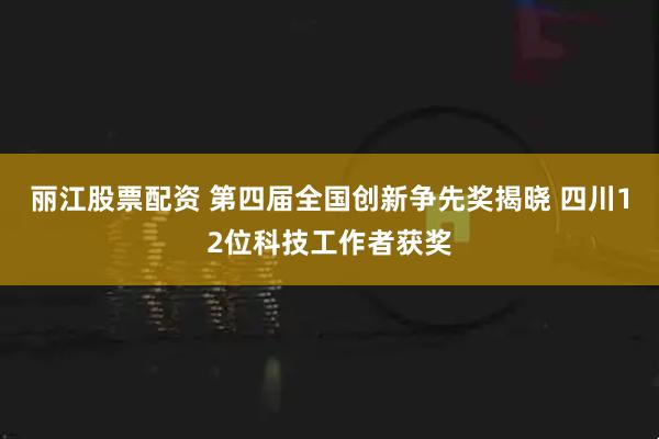 丽江股票配资 第四届全国创新争先奖揭晓 四川12位科技工作者获奖