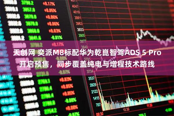 天创网 奕派M8标配华为乾崑智驾ADS 5 Pro开启预售，同步覆盖纯电与增程技术路线