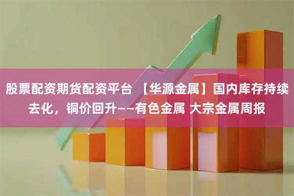 股票配资期货配资平台 【华源金属】国内库存持续去化，铜价回升——有色金属 大宗金属周报