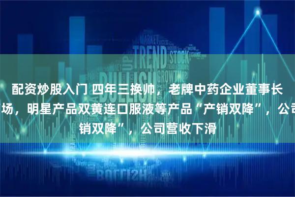 配资炒股入门 四年三换帅，老牌中药企业董事长提前2年离场，明星产品双黄连口服液等产品“产销双降”，公司营收下滑