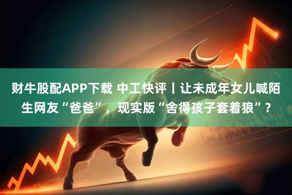 财牛股配APP下载 中工快评丨让未成年女儿喊陌生网友“爸爸”，现实版“舍得孩子套着狼”？