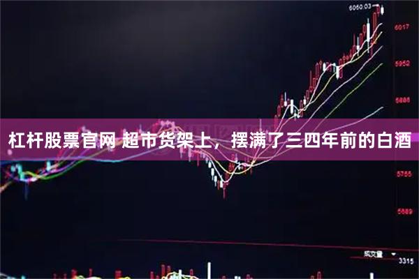 杠杆股票官网 超市货架上，摆满了三四年前的白酒