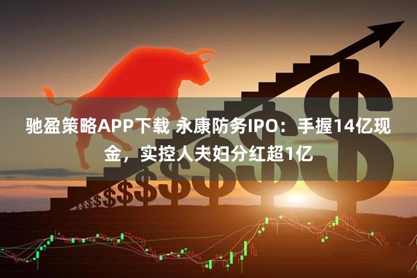 驰盈策略APP下载 永康防务IPO：手握14亿现金，实控人夫妇分红超1亿